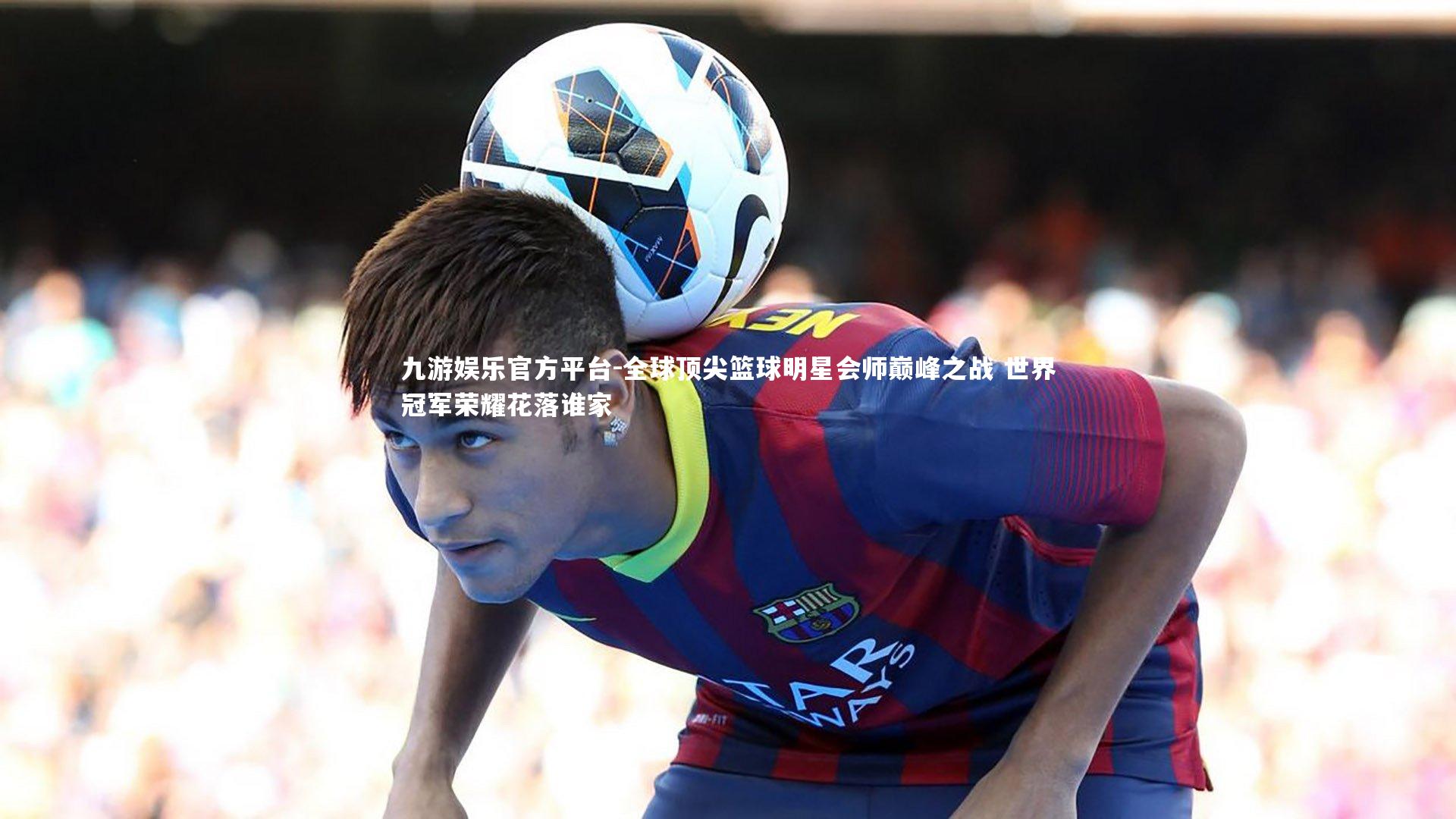 全球顶尖篮球明星会师巅峰之战 世界冠军荣耀花落谁家